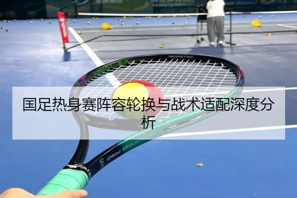 国足热身赛阵容轮换与战术适配深度分析